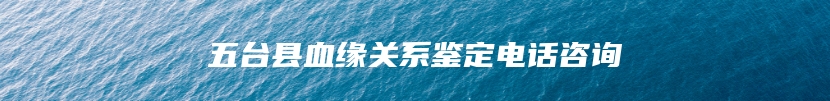五台县血缘关系鉴定电话咨询