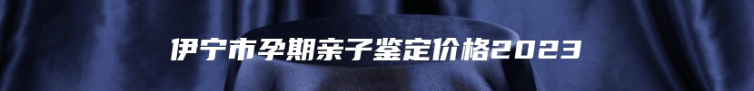 伊宁市孕期亲子鉴定价格2023