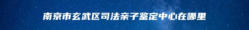 南京市玄武区司法亲子鉴定中心在哪里