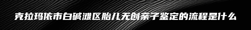 克拉玛依市白碱滩区胎儿无创亲子鉴定的流程是什么