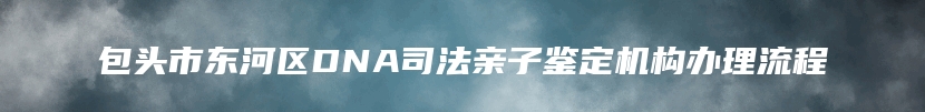 包头市东河区DNA司法亲子鉴定机构办理流程