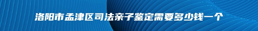 洛阳市孟津区司法亲子鉴定需要多少钱一个