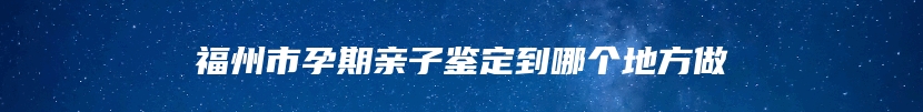 福州市孕期亲子鉴定到哪个地方做