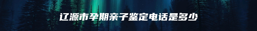 辽源市孕期亲子鉴定电话是多少