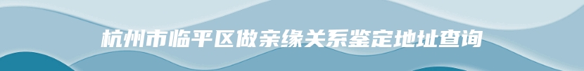 杭州市临平区做亲缘关系鉴定地址查询