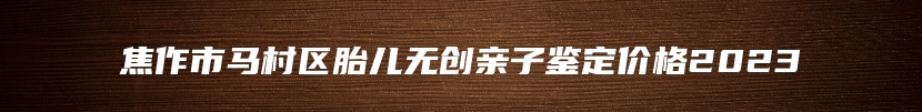 焦作市马村区胎儿无创亲子鉴定价格2023