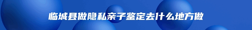 临城县做隐私亲子鉴定去什么地方做