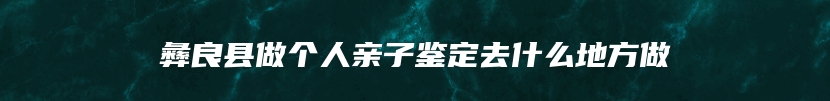 彝良县做个人亲子鉴定去什么地方做