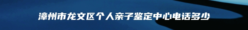 漳州市龙文区个人亲子鉴定中心电话多少