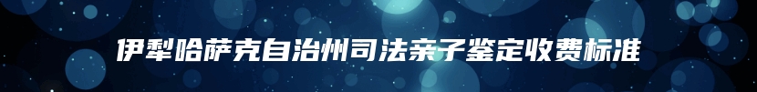伊犁哈萨克自治州司法亲子鉴定收费标准