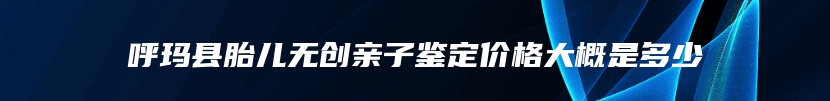 呼玛县胎儿无创亲子鉴定价格大概是多少
