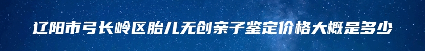 辽阳市弓长岭区胎儿无创亲子鉴定价格大概是多少