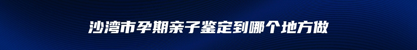 沙湾市孕期亲子鉴定到哪个地方做