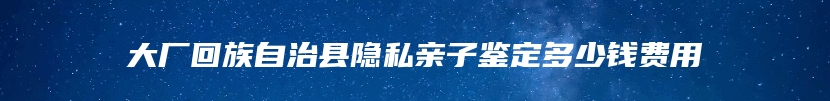 大厂回族自治县隐私亲子鉴定多少钱费用