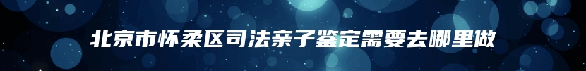 北京市怀柔区司法亲子鉴定需要去哪里做