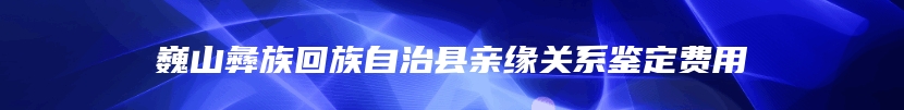 巍山彝族回族自治县亲缘关系鉴定费用