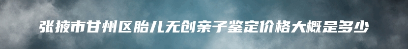 张掖市甘州区胎儿无创亲子鉴定价格大概是多少