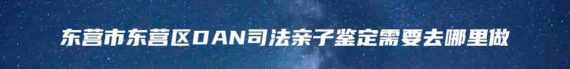 东营市东营区DAN司法亲子鉴定需要去哪里做
