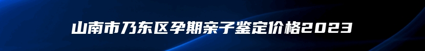 山南市乃东区孕期亲子鉴定价格2023