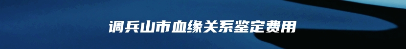 调兵山市血缘关系鉴定费用