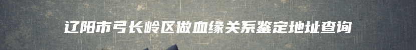 辽阳市弓长岭区做血缘关系鉴定地址查询