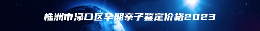 株洲市渌口区孕期亲子鉴定价格2023