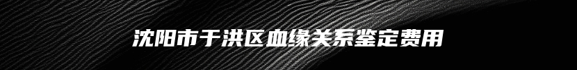 沈阳市于洪区血缘关系鉴定费用