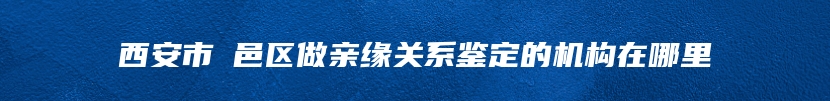 西安市鄠邑区做亲缘关系鉴定的机构在哪里