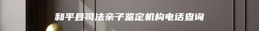 和平县司法亲子鉴定机构电话查询