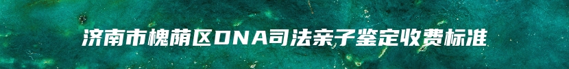 济南市槐荫区DNA司法亲子鉴定收费标准