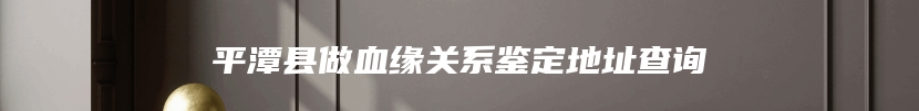 平潭县做血缘关系鉴定地址查询