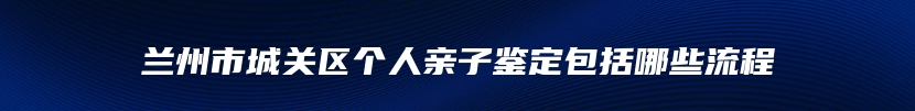 兰州市城关区个人亲子鉴定包括哪些流程