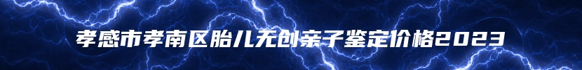 孝感市孝南区胎儿无创亲子鉴定价格2023