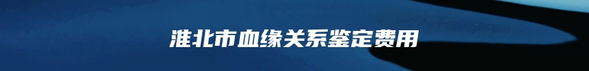 淮北市血缘关系鉴定费用