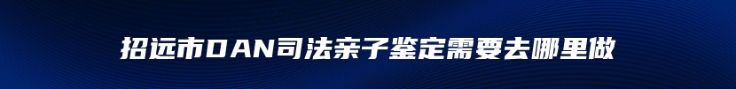 招远市DAN司法亲子鉴定需要去哪里做