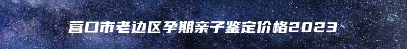 营口市老边区孕期亲子鉴定价格2023