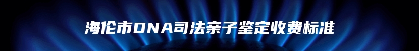 海伦市DNA司法亲子鉴定收费标准
