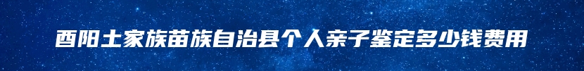 酉阳土家族苗族自治县个人亲子鉴定多少钱费用