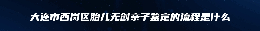 大连市西岗区胎儿无创亲子鉴定的流程是什么