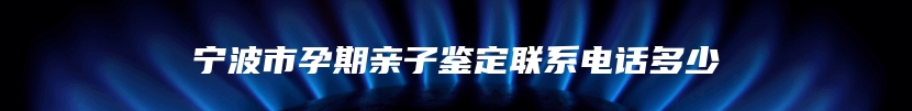 宁波市孕期亲子鉴定联系电话多少