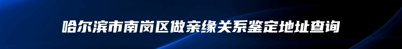哈尔滨市南岗区做亲缘关系鉴定地址查询