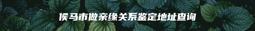 侯马市做亲缘关系鉴定地址查询