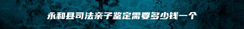永和县司法亲子鉴定需要多少钱一个