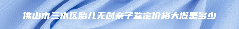 佛山市三水区胎儿无创亲子鉴定价格大概是多少
