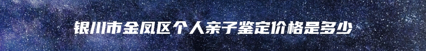 银川市金凤区个人亲子鉴定价格是多少