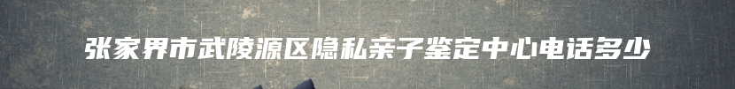 张家界市武陵源区隐私亲子鉴定中心电话多少