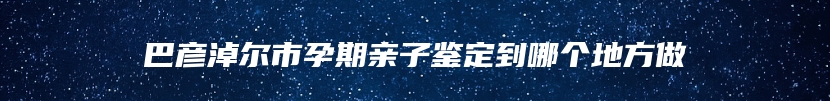 巴彦淖尔市孕期亲子鉴定到哪个地方做