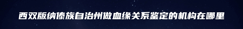 西双版纳傣族自治州做血缘关系鉴定的机构在哪里
