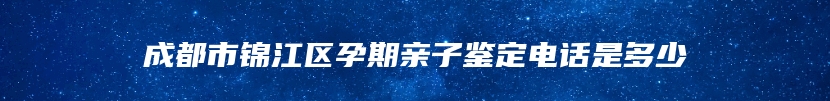 成都市锦江区孕期亲子鉴定电话是多少