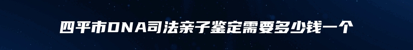四平市DNA司法亲子鉴定需要多少钱一个